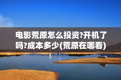 电影荒原怎么投资?开机了吗?成本多少(荒原在哪看)