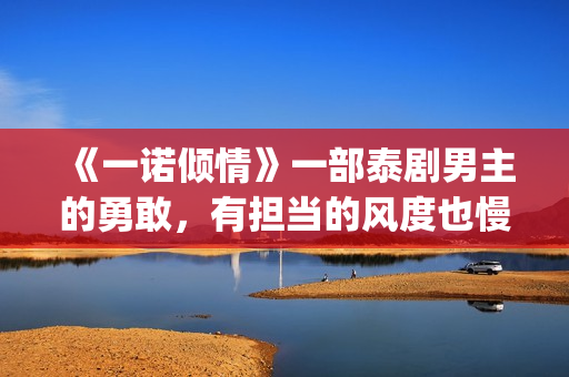 《一诺倾情》一部泰剧男主的勇敢，有担当的风度也慢慢的吸引了女主(一诺倾情一诺)