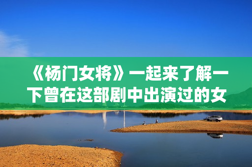 《杨门女将》一起来了解一下曾在这部剧中出演过的女演员吧(杨门女将再战金沙滩)