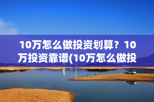 10万怎么做投资划算？10万投资靠谱(10万怎么做投资项目)