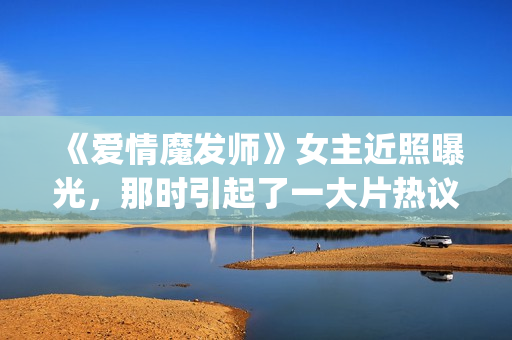 《爱情魔发师》女主近照曝光，那时引起了一大片热议和跟风(爱情魔发师1-40集全集)