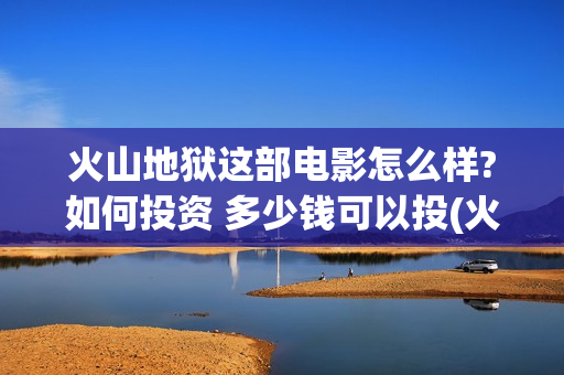 火山地狱这部电影怎么样?如何投资 多少钱可以投(火山地狱影评)