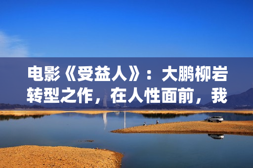 电影《受益人》：大鹏柳岩转型之作，在人性面前，我们如何选择？(电影受益人结局)