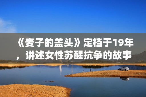 《麦子的盖头》定档于19年，讲述女性苏醒抗争的故事(麦子的盖头电影在线观看)