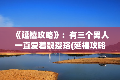 《延禧攻略》：有三个男人一直爱着魏璎珞(延禧攻略在哪个平台可以看)