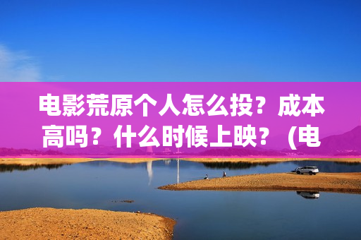 电影荒原个人怎么投？成本高吗？什么时候上映？ (电影荒原个人怎么拍的)