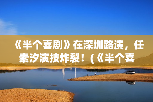 《半个喜剧》在深圳路演，任素汐演技炸裂！(《半个喜剧》完整版)