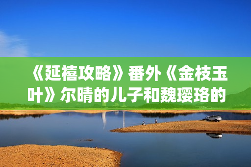 《延禧攻略》番外《金枝玉叶》尔晴的儿子和魏璎珞的女儿讲述爱恨情仇！(延禧攻略番外篇免费观看)