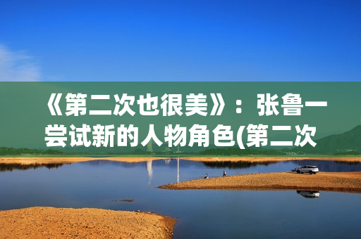 《第二次也很美》：张鲁一尝试新的人物角色(第二次也很美许果的身世)