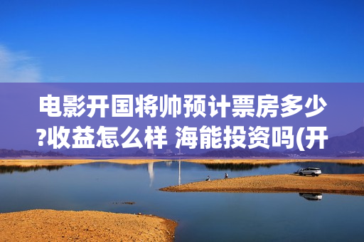 电影开国将帅预计票房多少?收益怎么样 海能投资吗(开国将帅电影上映时间)