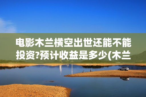 电影木兰横空出世还能不能投资?预计收益是多少(木兰横空出世抢先版)
