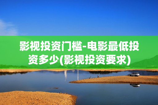 影视投资门槛-电影最低投资多少(影视投资要求)