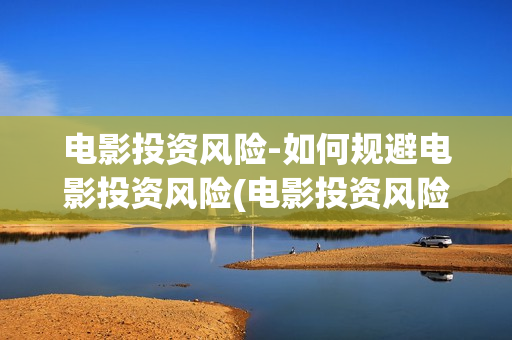 电影投资风险-如何规避电影投资风险(电影投资风险评估)