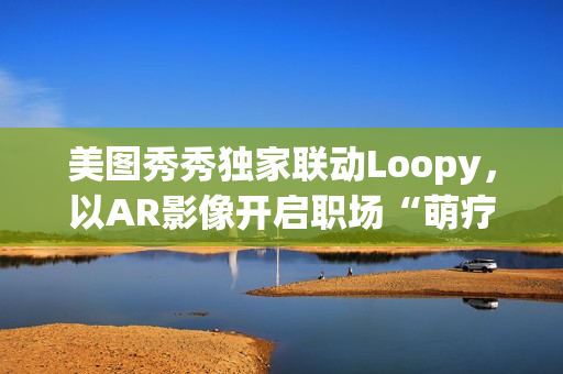 美图秀秀独家联动Loopy，以AR影像开启职场“萌疗”新体验(美图秀秀新玩法)
