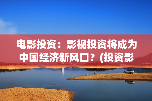 电影投资：影视投资将成为中国经济新风口？(投资影视项目可靠吗)
