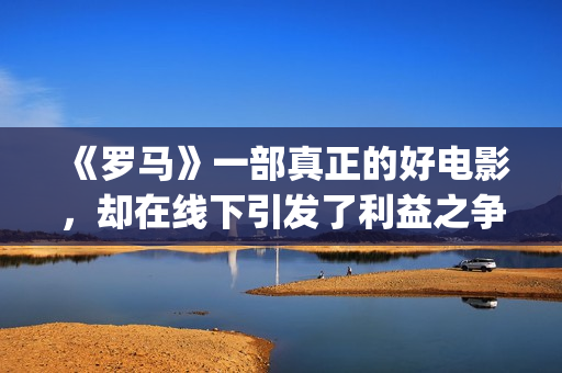 《罗马》一部真正的好电影，却在线下引发了利益之争，挺令人唏嘘(《罗马》一部真实故事)