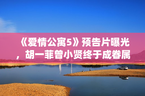 《爱情公寓5》预告片曝光，胡一菲曾小贤终于成眷属！(爱情公寓5在线观看免费高清完整版)