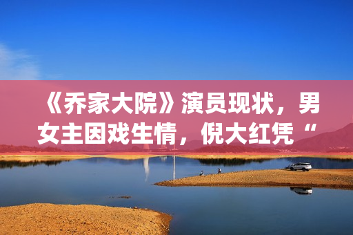 《乔家大院》演员现状，男女主因戏生情，倪大红凭“苏大强”爆红(乔家大院 演职员表)