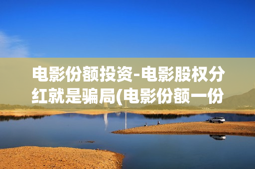 电影份额投资-电影股权分红就是骗局(电影份额一份要多少钱)