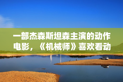 一部杰森斯坦森主演的动作电影，《机械师》喜欢看动作片的朋友要看完哦。(杰森·斯坦森经典电影)