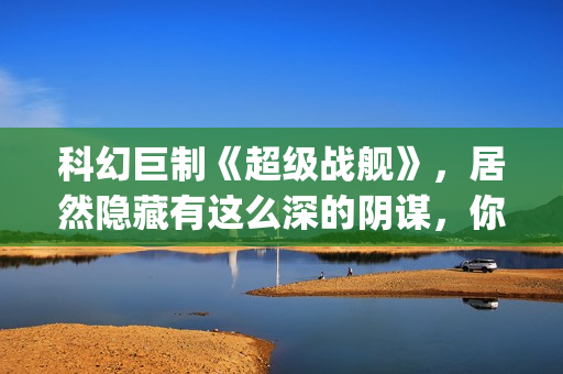 科幻巨制《超级战舰》，居然隐藏有这么深的阴谋，你看懂了吗(超级科学家百度百科)