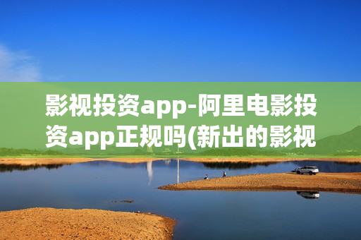 影视投资app-阿里电影投资app正规吗(新出的影视投资app正规平台)