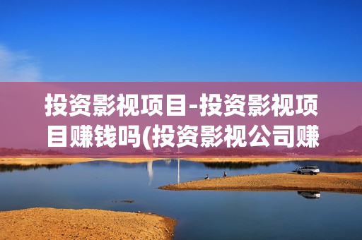 投资影视项目-投资影视项目赚钱吗(投资影视公司赚钱吗)