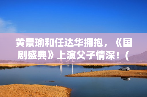 黄景瑜和任达华拥抱，《国剧盛典》上演父子情深！(黄景瑜和任家萱的综艺)