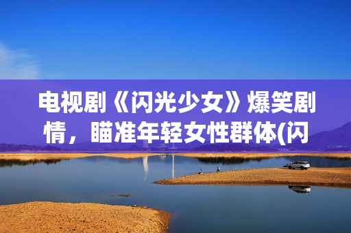 电视剧《闪光少女》爆笑剧情，瞄准年轻女性群体(闪光少女电视剧全部演员表)
