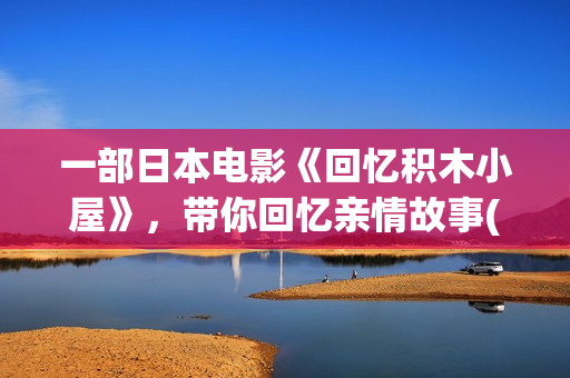 一部日本电影《回忆积木小屋》，带你回忆亲情故事(一部日本电影叫什么花)