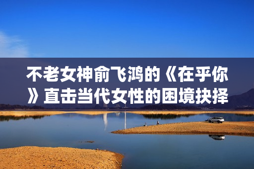 不老女神俞飞鸿的《在乎你》直击当代女性的困境抉择(俞飞鸿不老之谜)