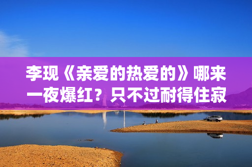 李现《亲爱的热爱的》哪来一夜爆红？只不过耐得住寂寞困惑(亲爱的热爱的李现的经典句子)
