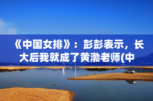《中国女排》：彭彭表示，长大后我就成了黄渤老师(中国女排教练现在是谁)