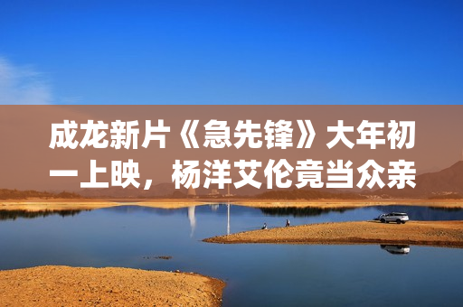成龙新片《急先锋》大年初一上映，杨洋艾伦竟当众亲吻？(成龙新片《急先锋》)