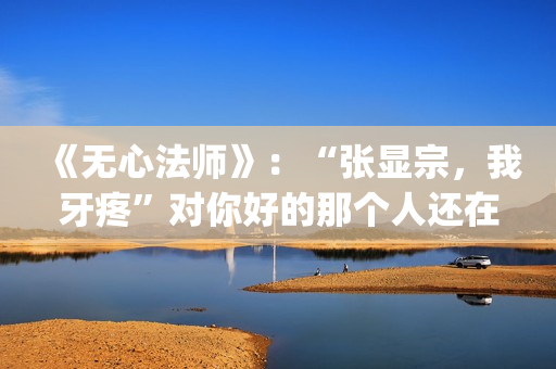 《无心法师》：“张显宗，我牙疼”对你好的那个人还在吗？(无心法师 电视剧)