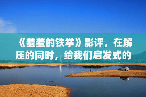 《羞羞的铁拳》影评，在解压的同时，给我们启发式的教导(羞羞的铁拳高清免费观看完整版)