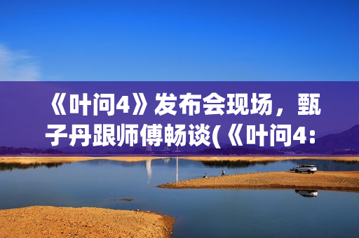 《叶问4》发布会现场，甄子丹跟师傅畅谈(《叶问4:完结篇》)
