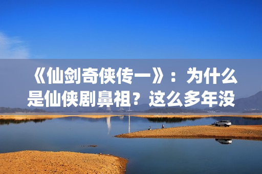 《仙剑奇侠传一》：为什么是仙侠剧鼻祖？这么多年没有电视能够超越(仙剑奇侠传一在线观看免费)