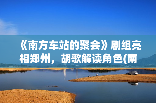 《南方车站的聚会》剧组亮相郑州，胡歌解读角色(南方车站的聚会剧情简介)