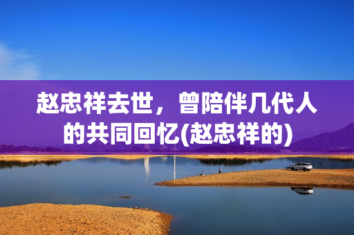 赵忠祥去世，曾陪伴几代人的共同回忆(赵忠祥的)