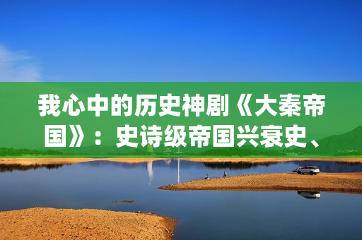 我心中的历史神剧《大秦帝国》：史诗级帝国兴衰史、全演技派阵容(我心中的历史神话作文)