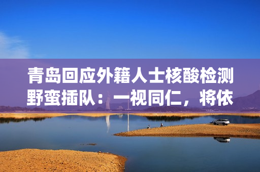 青岛回应外籍人士核酸检测野蛮插队：一视同仁，将依法处置(青岛对外来人员的规定)