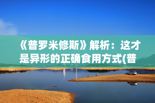 《普罗米修斯》解析：这才是异形的正确食用方式(普罗米修斯的精神品质)
