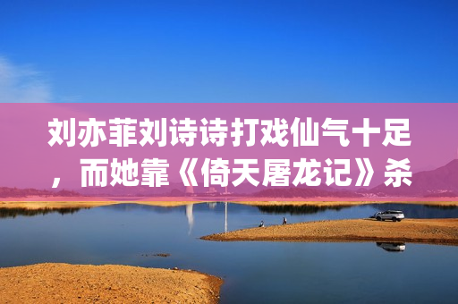 刘亦菲刘诗诗打戏仙气十足，而她靠《倚天屠龙记》杀上打戏前三榜(刘诗诗刘亦菲对比)
