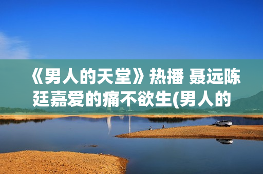 《男人的天堂》热播 聂远陈廷嘉爱的痛不欲生(男人的天堂下一句怎么说)