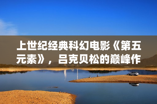 上世纪经典科幻电影《第五元素》，吕克贝松的巅峰作品之一(世界经典科幻电影排行)