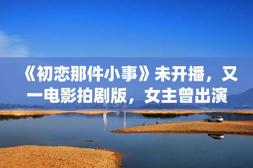 《初恋那件小事》未开播，又一电影拍剧版，女主曾出演《欢乐颂》(初恋那件小事主题曲)