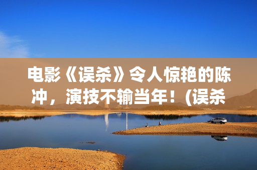电影《误杀》令人惊艳的陈冲，演技不输当年！(误杀这部电影)