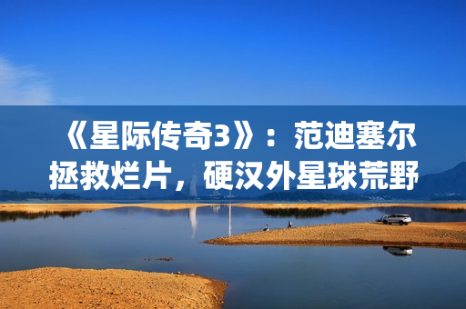 《星际传奇3》：范迪塞尔拯救烂片，硬汉外星球荒野求生(星际传奇3国语普通话)