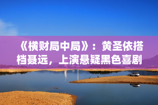 《横财局中局》：黄圣依搭档聂远，上演悬疑黑色喜剧片！(横财局中局免费观看完整版)